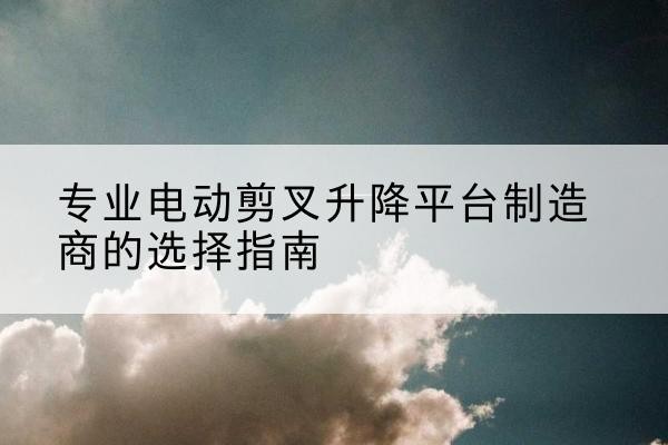 顺河电动剪叉升降平台厂家-专业电动剪叉升降平台制造商的选择指南