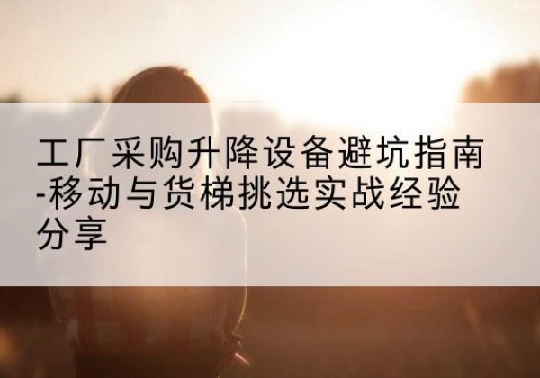 顺河移动式升降机怎么选-工厂采购升降设备避坑指南-移动与货梯挑选实战经验分享