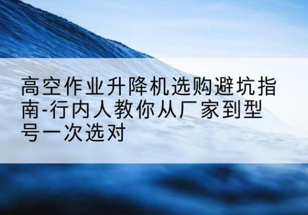 顺河升降平台厂家-高空作业升降机选购避坑指南-行内人教你从厂家到型号一次选对