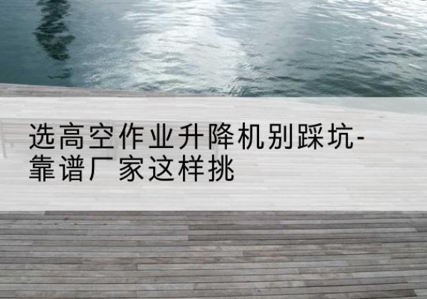 顺河剪叉式升降机厂家-选高空作业升降机别踩坑-靠谱厂家这样挑