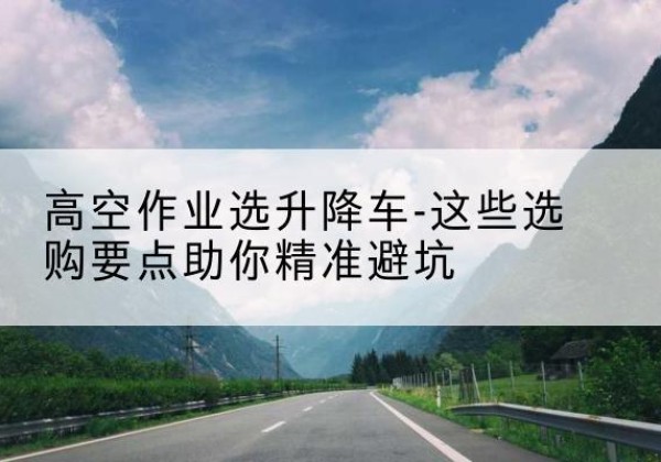 顺河升降车厂家-高空作业选升降车-这些选购要点助你*避坑