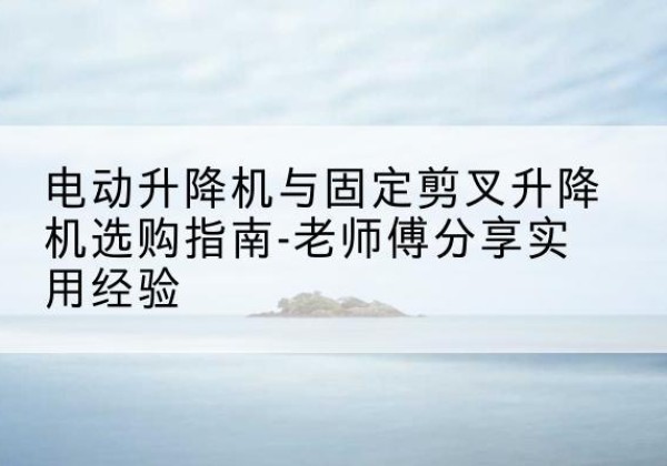 顺河电动升降机怎么选-电动升降机与固定剪叉升降机选购指南-老师傅分享实用经验
