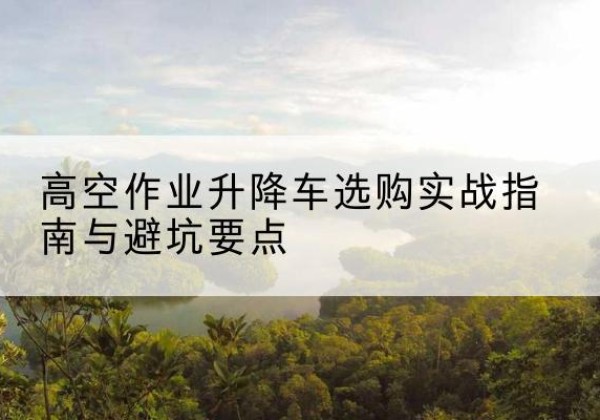 顺河升降车怎么选-高空作业升降车选购实战指南与避坑要点