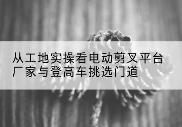 顺河电动剪叉升降平台厂家-从工地实操看电动剪叉平台厂家与登高车挑选门道
