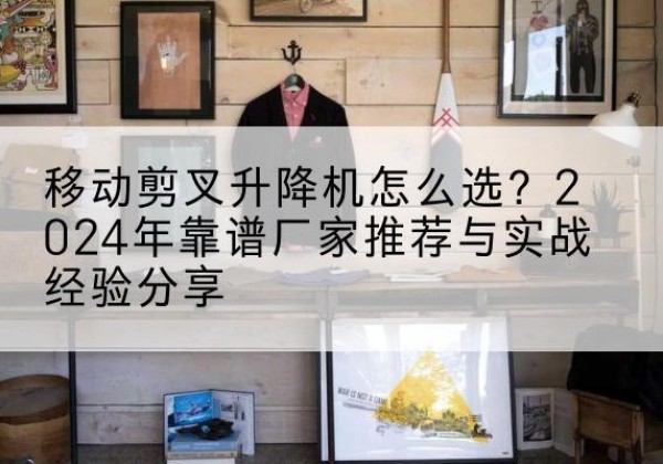 顺河升降平台厂家推荐-移动剪叉升降机怎么选？2024年靠谱厂家推荐与实战经验分享