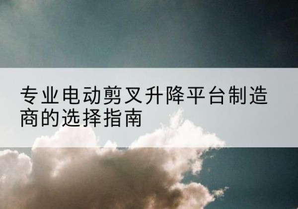 顺河电动剪叉升降平台厂家-专业电动剪叉升降平台制造商的选择指南
