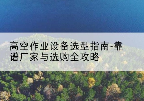 顺河升降车厂家-高空作业设备选型指南-靠谱厂家与选购全攻略
